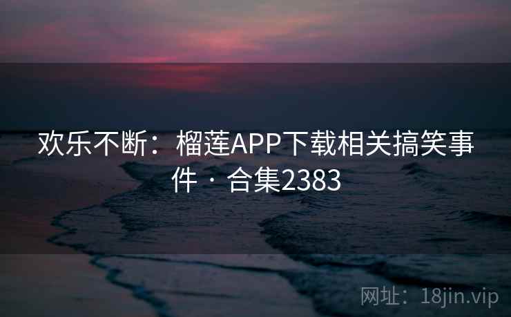 欢乐不断：榴莲APP下载相关搞笑事件 · 合集2383