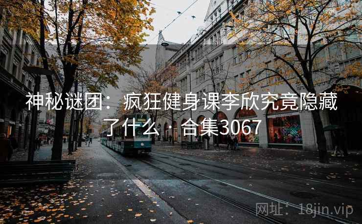 神秘谜团：疯狂健身课李欣究竟隐藏了什么 · 合集3067