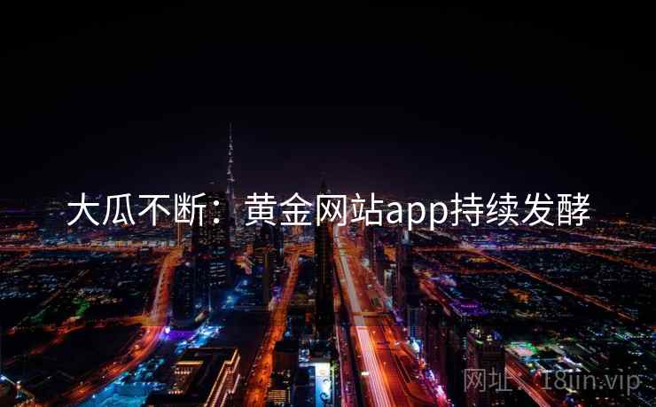 大瓜不断:黄金网站app持续发酵 大瓜不断:黄金网站app持续发酵