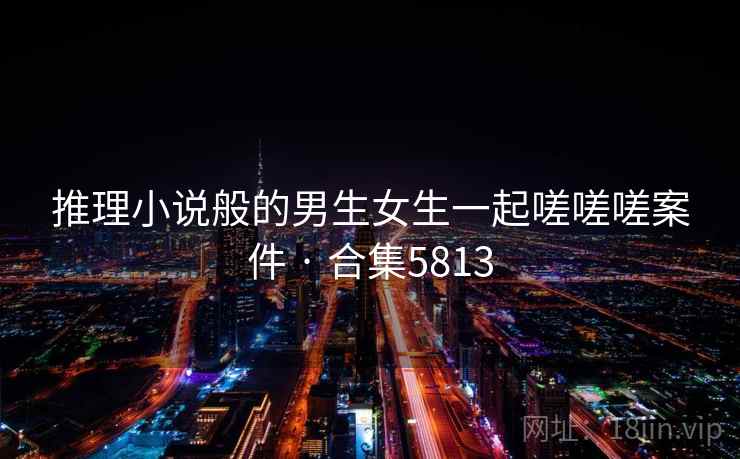 推理小说般的男生女生一起嗟嗟嗟案件 · 合集5813