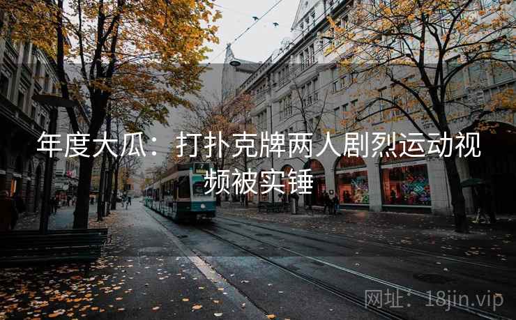 年度大瓜:打扑克牌两人剧烈运动视频被实锤 年度大瓜:打扑克牌两人剧烈运动视频被实锤