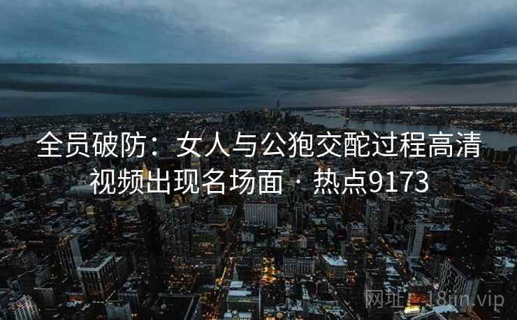 全员破防:女人与公狍交酡过程高清视频出现名场面 · 热点9173 全员破防:女人与公狍交酡过程高清视频出现名场面 · 热点9173