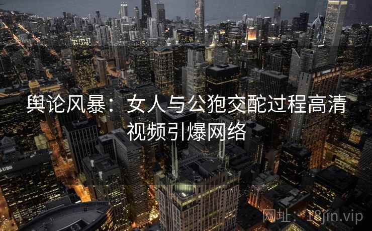 舆论风暴:女人与公狍交酡过程高清视频引爆网络 舆论风暴:女人与公狍交酡过程高清视频引爆网络