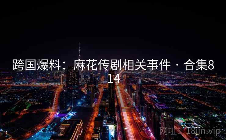 跨国爆料:麻花传剧相关事件 · 合集814 跨国爆料:麻花传剧相关事件 · 合集814