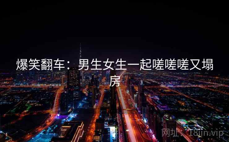 爆笑翻车:男生女生一起嗟嗟嗟又塌房 爆笑翻车:男生女生一起嗟嗟嗟又塌房