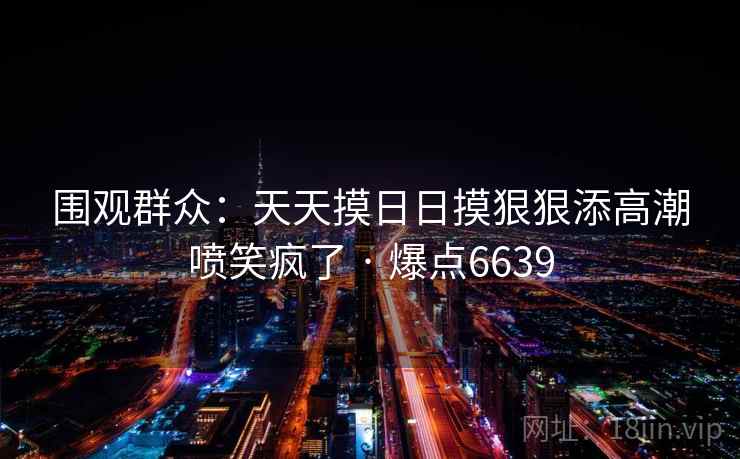 围观群众：天天摸日日摸狠狠添高潮喷笑疯了 · 爆点6639