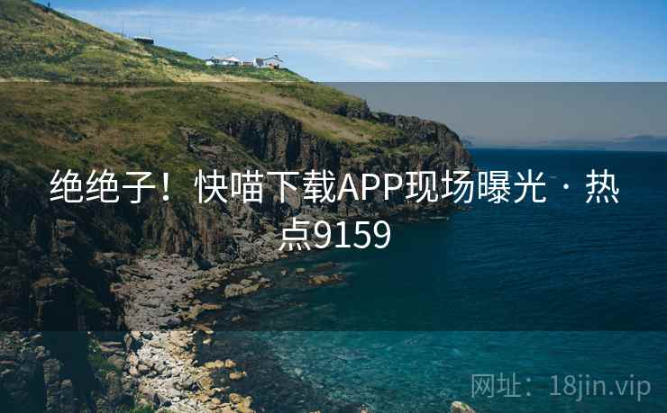 绝绝子！快喵下载APP现场曝光 · 热点9159